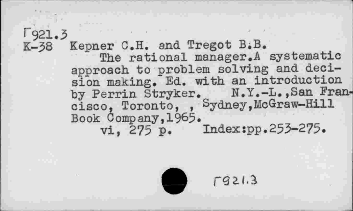 ﻿^921.5
K-58 Kepner G.H. and Tregot B.B.
The rational manager.A systematic approach to problem solving and decision making. Ed. with an introduction by Perrin Stryker. N.Y.-L.,San Francisco, Toronto, , Sydney,McGraw-Hill Book Company,1965«
vi, 275 p. Index:pp.255-275.
r<32J-B